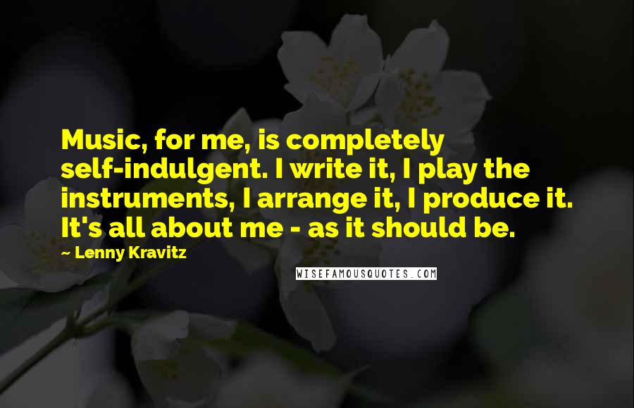 Lenny Kravitz Quotes: Music, for me, is completely self-indulgent. I write it, I play the instruments, I arrange it, I produce it. It's all about me - as it should be.