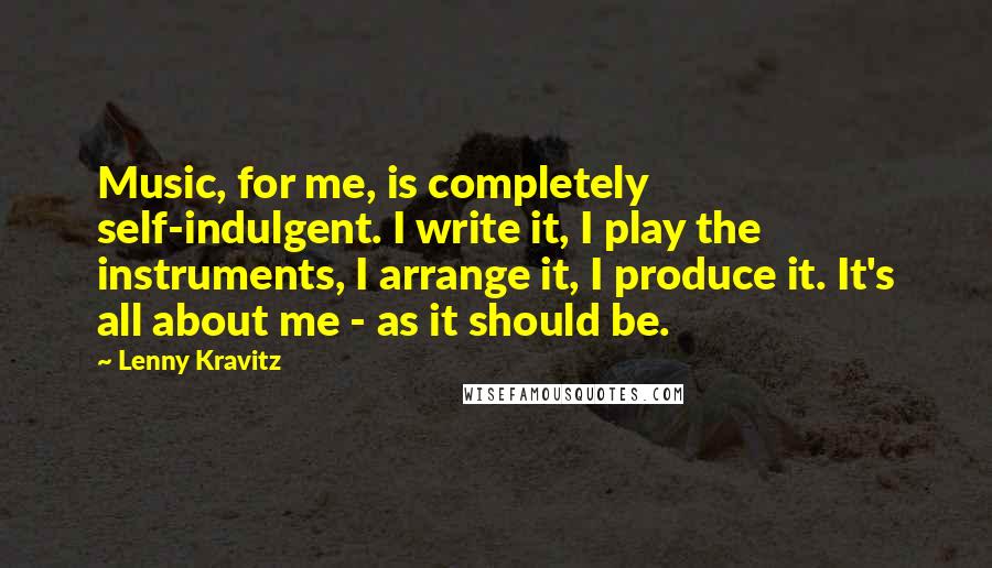 Lenny Kravitz Quotes: Music, for me, is completely self-indulgent. I write it, I play the instruments, I arrange it, I produce it. It's all about me - as it should be.