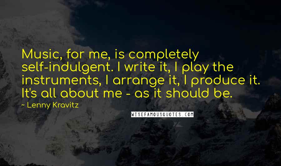 Lenny Kravitz Quotes: Music, for me, is completely self-indulgent. I write it, I play the instruments, I arrange it, I produce it. It's all about me - as it should be.