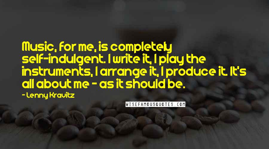 Lenny Kravitz Quotes: Music, for me, is completely self-indulgent. I write it, I play the instruments, I arrange it, I produce it. It's all about me - as it should be.