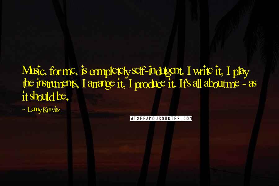 Lenny Kravitz Quotes: Music, for me, is completely self-indulgent. I write it, I play the instruments, I arrange it, I produce it. It's all about me - as it should be.