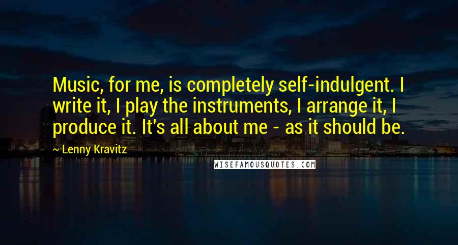 Lenny Kravitz Quotes: Music, for me, is completely self-indulgent. I write it, I play the instruments, I arrange it, I produce it. It's all about me - as it should be.