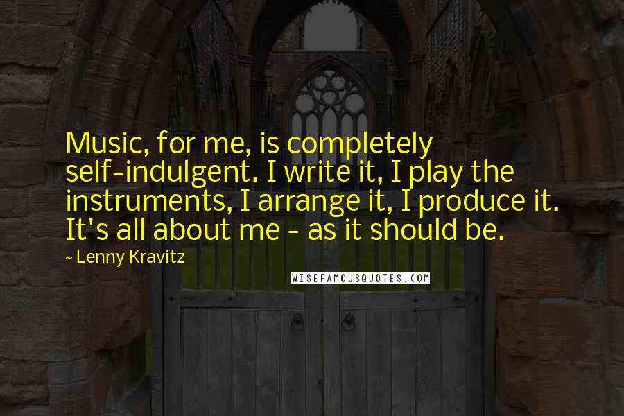 Lenny Kravitz Quotes: Music, for me, is completely self-indulgent. I write it, I play the instruments, I arrange it, I produce it. It's all about me - as it should be.