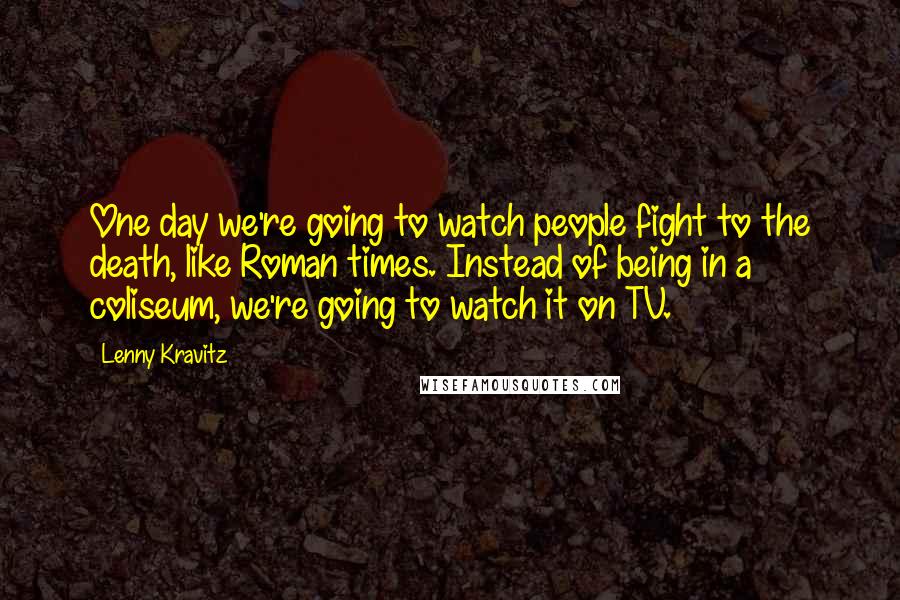 Lenny Kravitz Quotes: One day we're going to watch people fight to the death, like Roman times. Instead of being in a coliseum, we're going to watch it on TV.