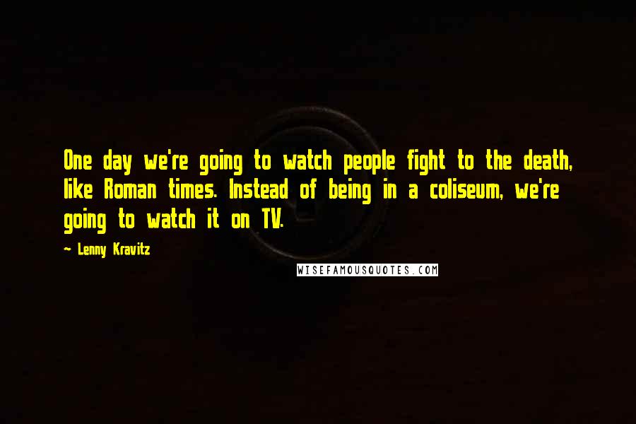 Lenny Kravitz Quotes: One day we're going to watch people fight to the death, like Roman times. Instead of being in a coliseum, we're going to watch it on TV.