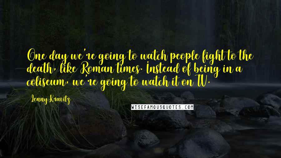 Lenny Kravitz Quotes: One day we're going to watch people fight to the death, like Roman times. Instead of being in a coliseum, we're going to watch it on TV.