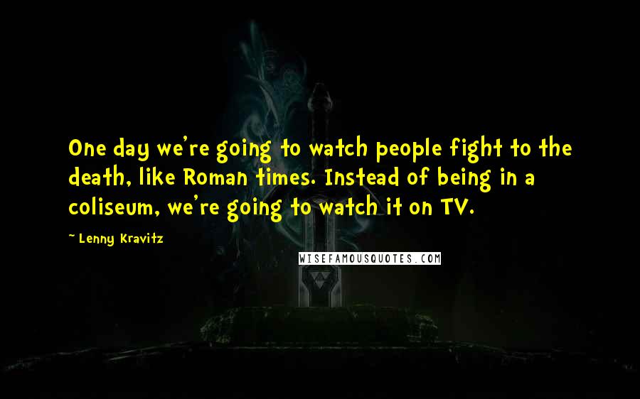 Lenny Kravitz Quotes: One day we're going to watch people fight to the death, like Roman times. Instead of being in a coliseum, we're going to watch it on TV.