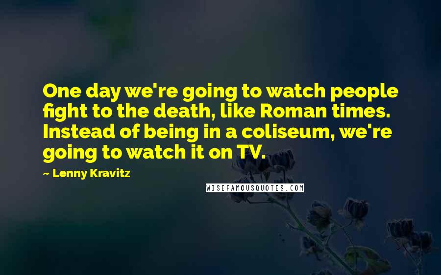 Lenny Kravitz Quotes: One day we're going to watch people fight to the death, like Roman times. Instead of being in a coliseum, we're going to watch it on TV.