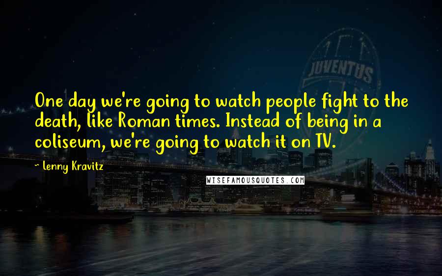 Lenny Kravitz Quotes: One day we're going to watch people fight to the death, like Roman times. Instead of being in a coliseum, we're going to watch it on TV.