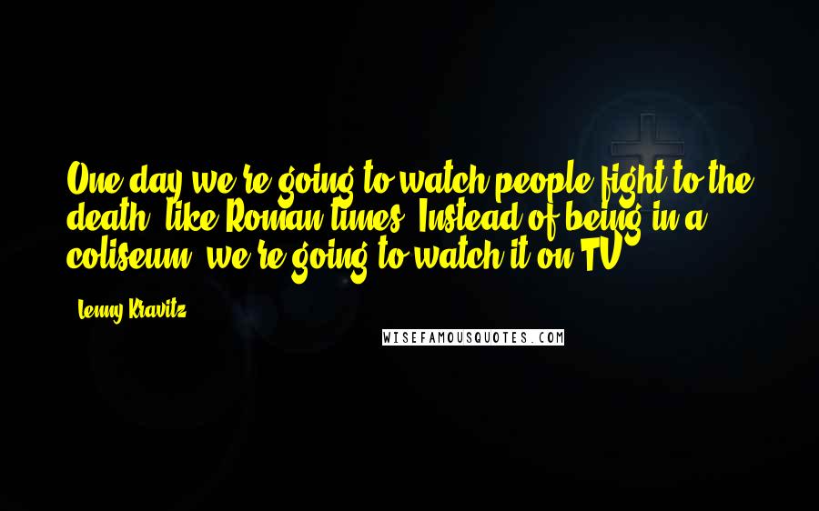 Lenny Kravitz Quotes: One day we're going to watch people fight to the death, like Roman times. Instead of being in a coliseum, we're going to watch it on TV.