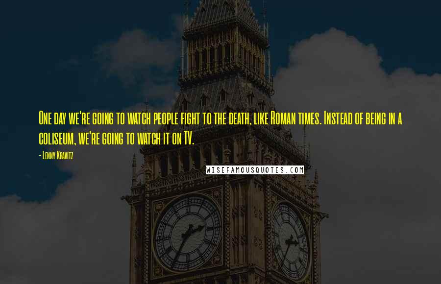 Lenny Kravitz Quotes: One day we're going to watch people fight to the death, like Roman times. Instead of being in a coliseum, we're going to watch it on TV.