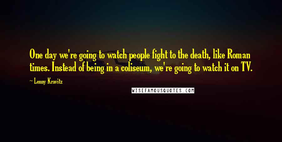 Lenny Kravitz Quotes: One day we're going to watch people fight to the death, like Roman times. Instead of being in a coliseum, we're going to watch it on TV.