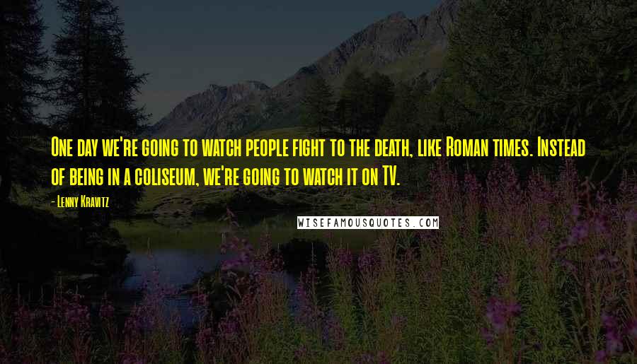Lenny Kravitz Quotes: One day we're going to watch people fight to the death, like Roman times. Instead of being in a coliseum, we're going to watch it on TV.