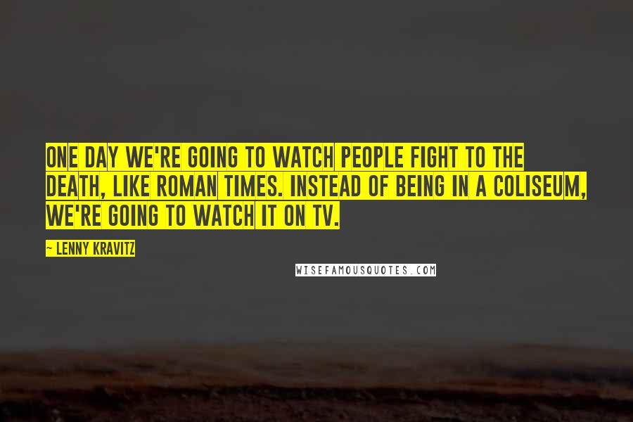 Lenny Kravitz Quotes: One day we're going to watch people fight to the death, like Roman times. Instead of being in a coliseum, we're going to watch it on TV.