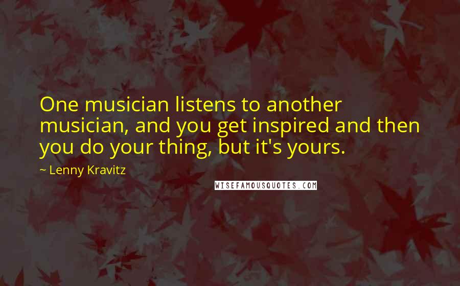 Lenny Kravitz Quotes: One musician listens to another musician, and you get inspired and then you do your thing, but it's yours.