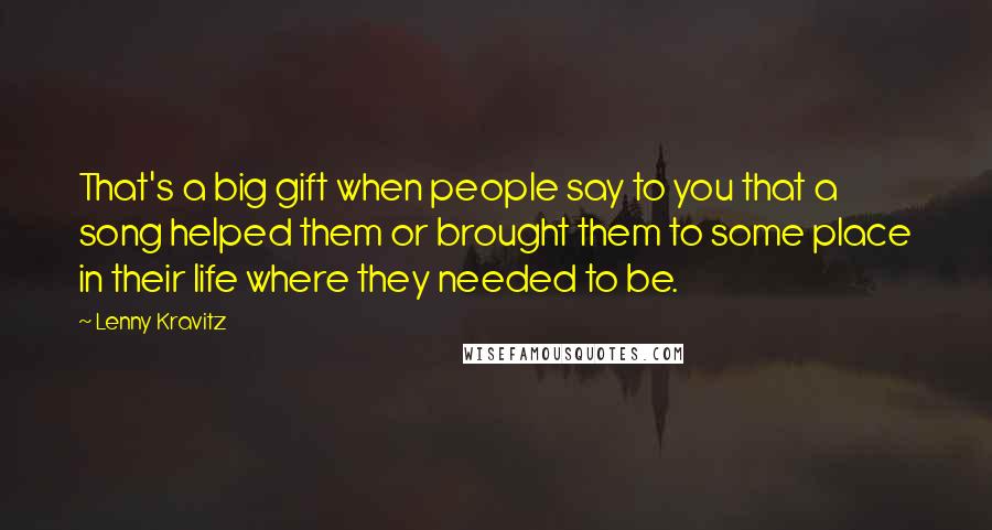 Lenny Kravitz Quotes: That's a big gift when people say to you that a song helped them or brought them to some place in their life where they needed to be.