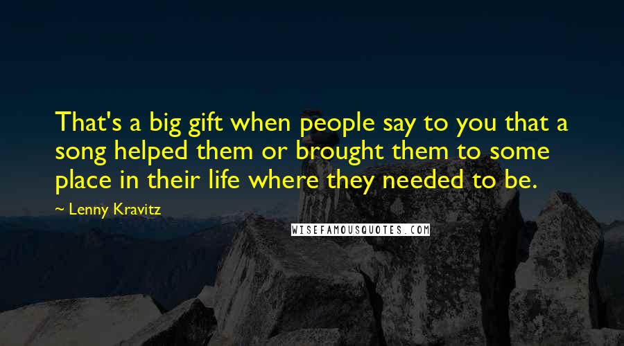 Lenny Kravitz Quotes: That's a big gift when people say to you that a song helped them or brought them to some place in their life where they needed to be.