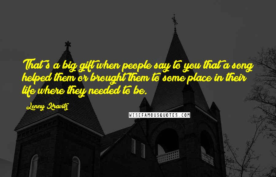 Lenny Kravitz Quotes: That's a big gift when people say to you that a song helped them or brought them to some place in their life where they needed to be.