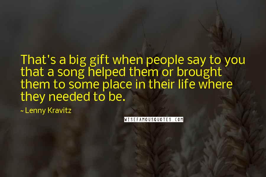 Lenny Kravitz Quotes: That's a big gift when people say to you that a song helped them or brought them to some place in their life where they needed to be.