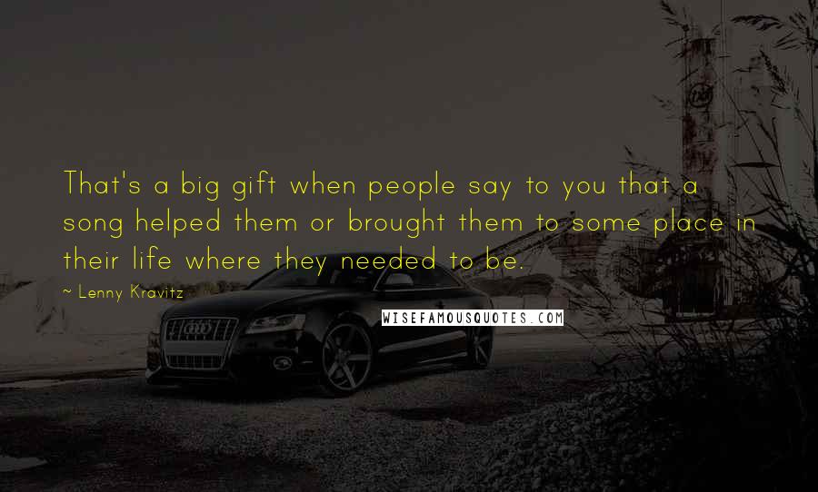 Lenny Kravitz Quotes: That's a big gift when people say to you that a song helped them or brought them to some place in their life where they needed to be.