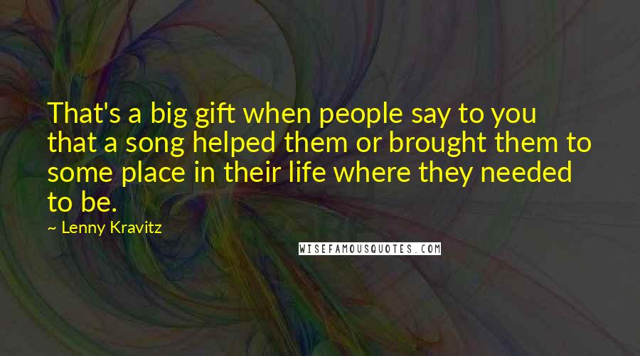 Lenny Kravitz Quotes: That's a big gift when people say to you that a song helped them or brought them to some place in their life where they needed to be.