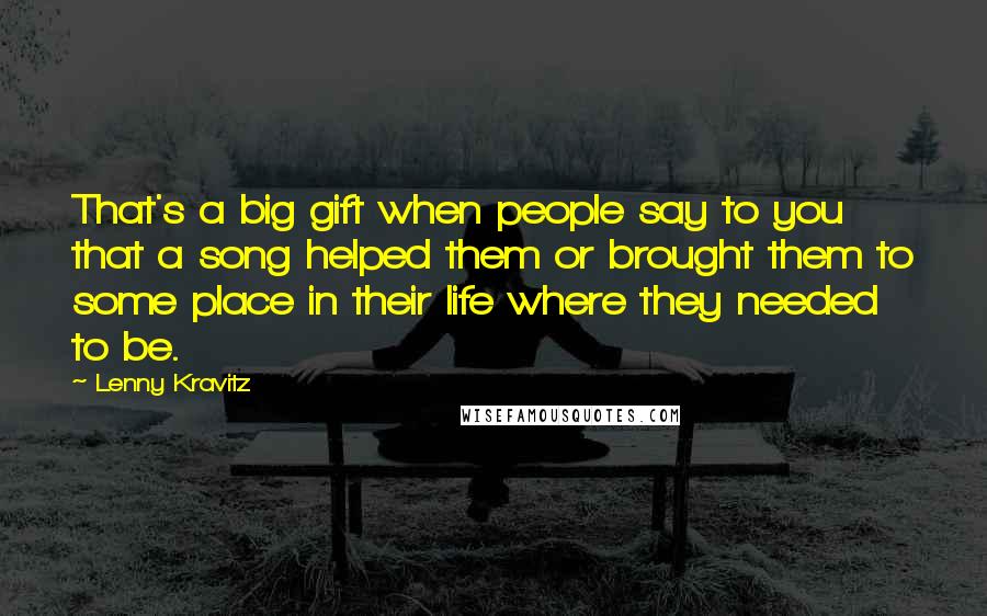 Lenny Kravitz Quotes: That's a big gift when people say to you that a song helped them or brought them to some place in their life where they needed to be.