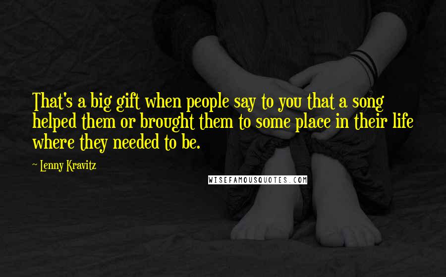 Lenny Kravitz Quotes: That's a big gift when people say to you that a song helped them or brought them to some place in their life where they needed to be.