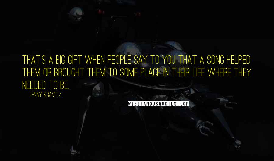 Lenny Kravitz Quotes: That's a big gift when people say to you that a song helped them or brought them to some place in their life where they needed to be.