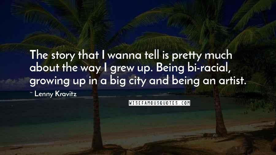 Lenny Kravitz Quotes: The story that I wanna tell is pretty much about the way I grew up. Being bi-racial, growing up in a big city and being an artist.