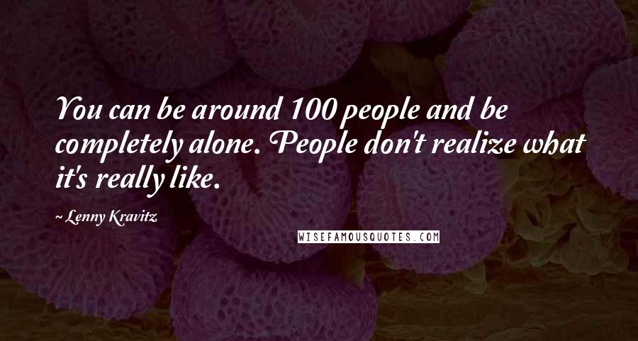 Lenny Kravitz Quotes: You can be around 100 people and be completely alone. People don't realize what it's really like.