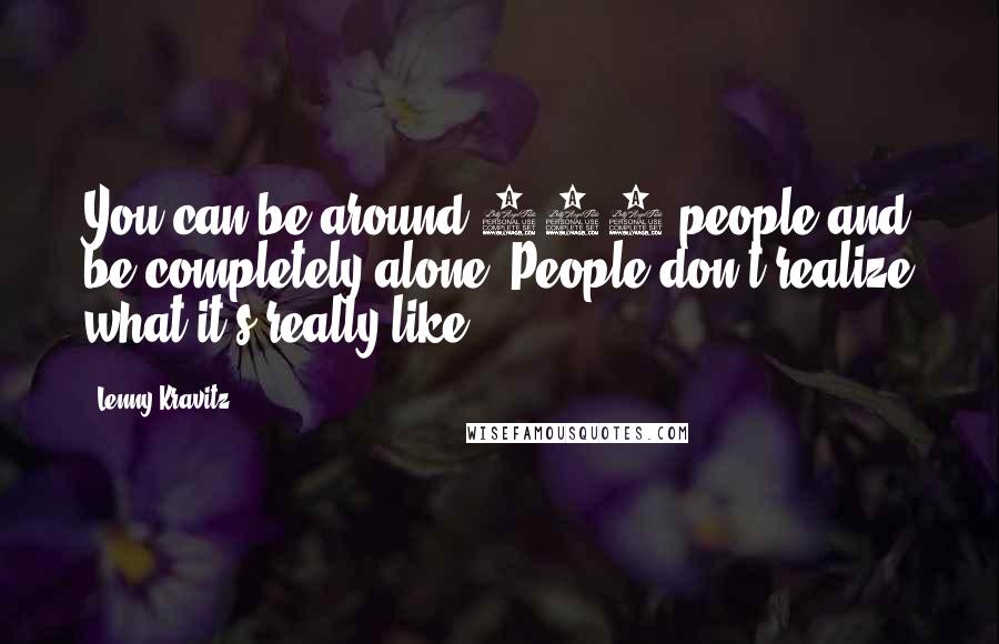 Lenny Kravitz Quotes: You can be around 100 people and be completely alone. People don't realize what it's really like.