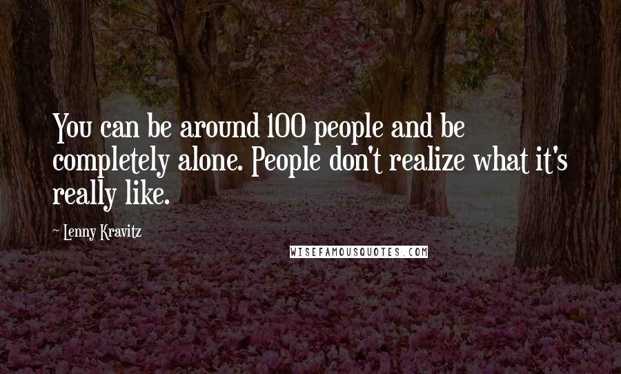 Lenny Kravitz Quotes: You can be around 100 people and be completely alone. People don't realize what it's really like.