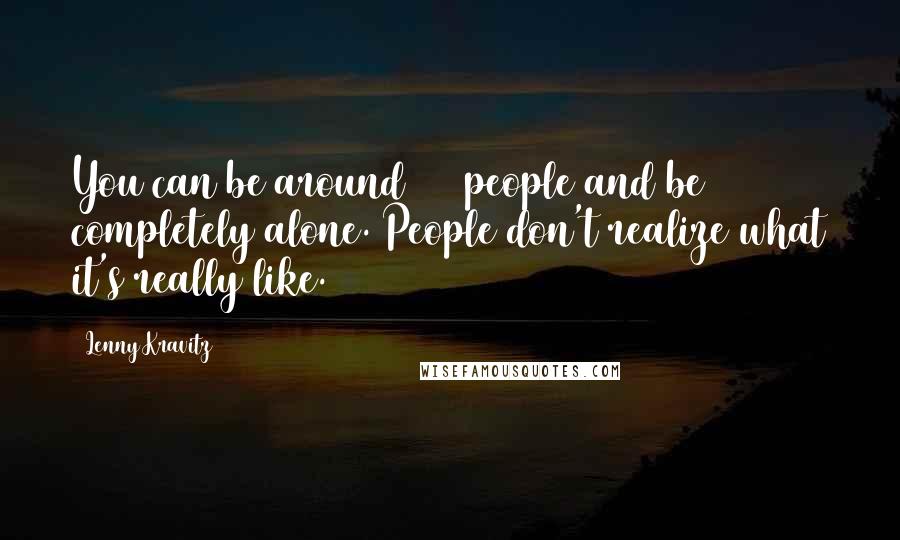 Lenny Kravitz Quotes: You can be around 100 people and be completely alone. People don't realize what it's really like.