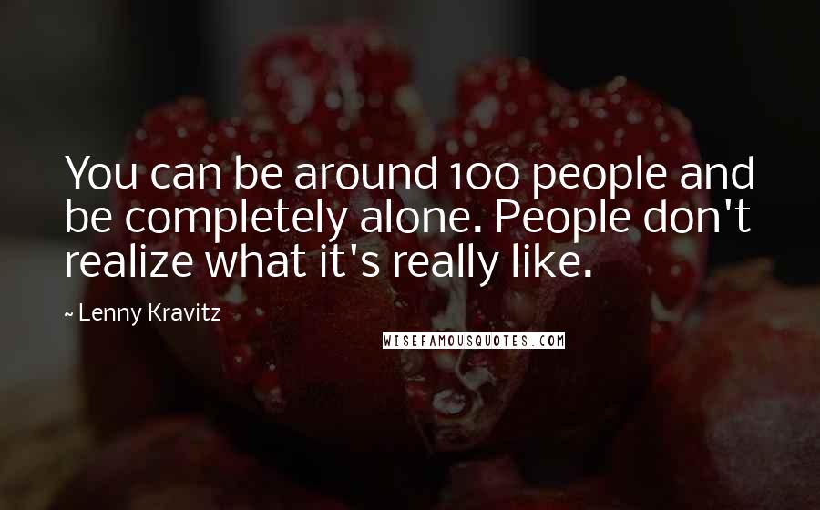 Lenny Kravitz Quotes: You can be around 100 people and be completely alone. People don't realize what it's really like.