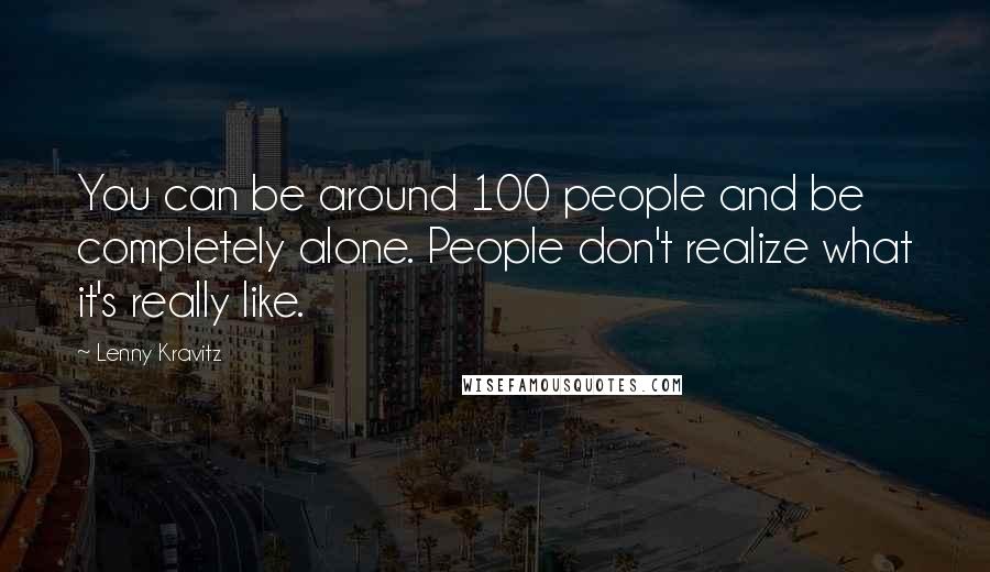 Lenny Kravitz Quotes: You can be around 100 people and be completely alone. People don't realize what it's really like.