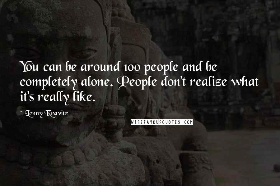 Lenny Kravitz Quotes: You can be around 100 people and be completely alone. People don't realize what it's really like.