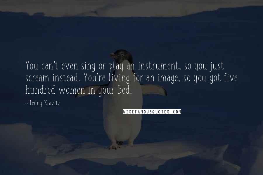 Lenny Kravitz Quotes: You can't even sing or play an instrument, so you just scream instead. You're living for an image, so you got five hundred women in your bed.