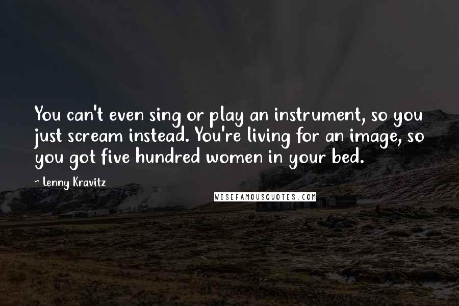 Lenny Kravitz Quotes: You can't even sing or play an instrument, so you just scream instead. You're living for an image, so you got five hundred women in your bed.