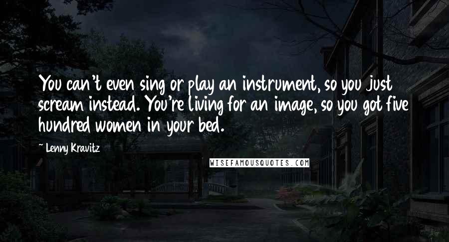 Lenny Kravitz Quotes: You can't even sing or play an instrument, so you just scream instead. You're living for an image, so you got five hundred women in your bed.