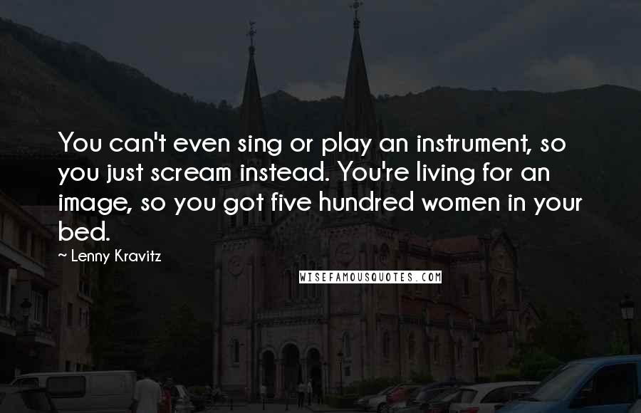 Lenny Kravitz Quotes: You can't even sing or play an instrument, so you just scream instead. You're living for an image, so you got five hundred women in your bed.