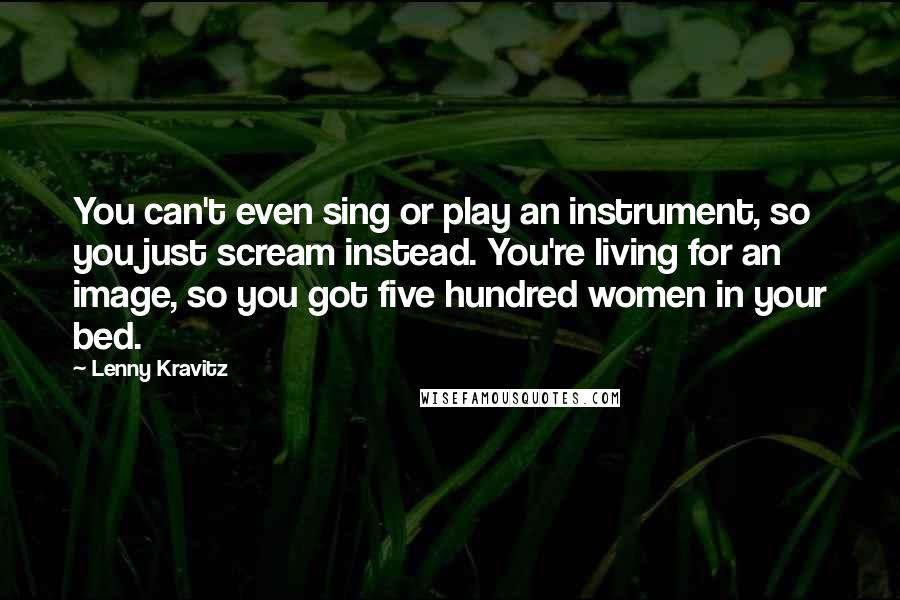Lenny Kravitz Quotes: You can't even sing or play an instrument, so you just scream instead. You're living for an image, so you got five hundred women in your bed.