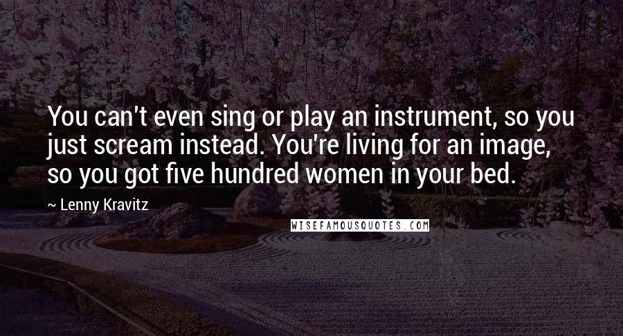 Lenny Kravitz Quotes: You can't even sing or play an instrument, so you just scream instead. You're living for an image, so you got five hundred women in your bed.