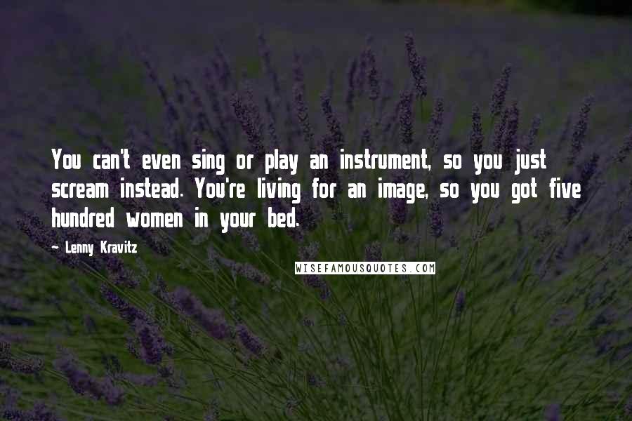 Lenny Kravitz Quotes: You can't even sing or play an instrument, so you just scream instead. You're living for an image, so you got five hundred women in your bed.