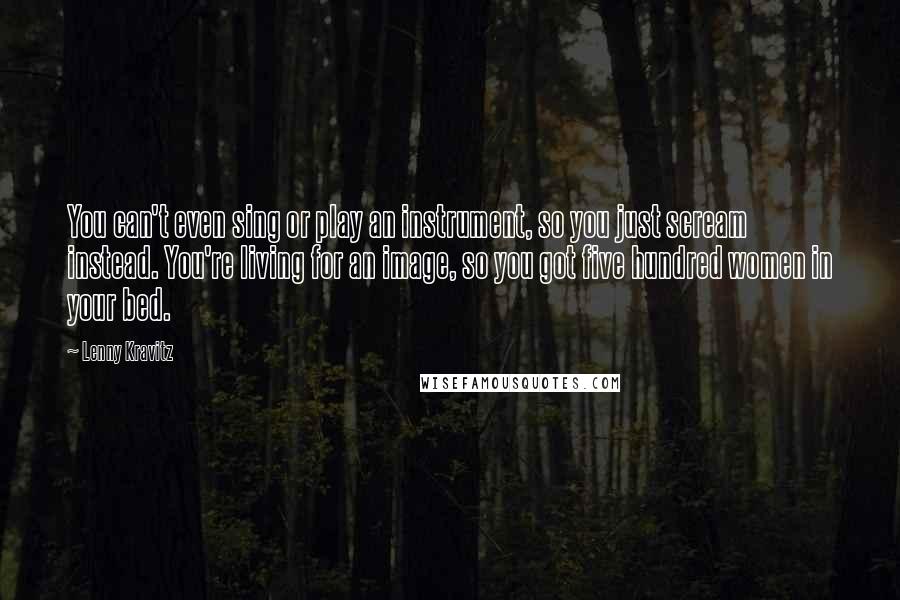 Lenny Kravitz Quotes: You can't even sing or play an instrument, so you just scream instead. You're living for an image, so you got five hundred women in your bed.