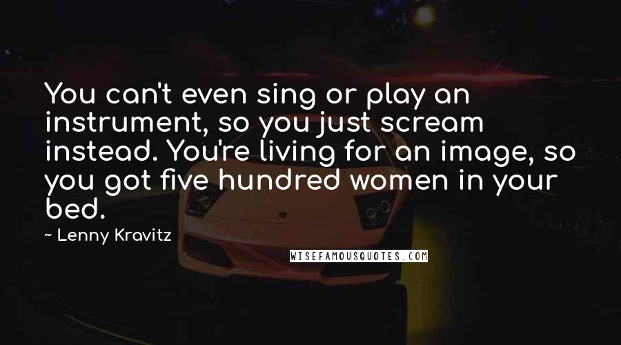 Lenny Kravitz Quotes: You can't even sing or play an instrument, so you just scream instead. You're living for an image, so you got five hundred women in your bed.