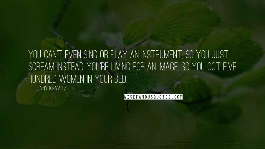 Lenny Kravitz Quotes: You can't even sing or play an instrument, so you just scream instead. You're living for an image, so you got five hundred women in your bed.