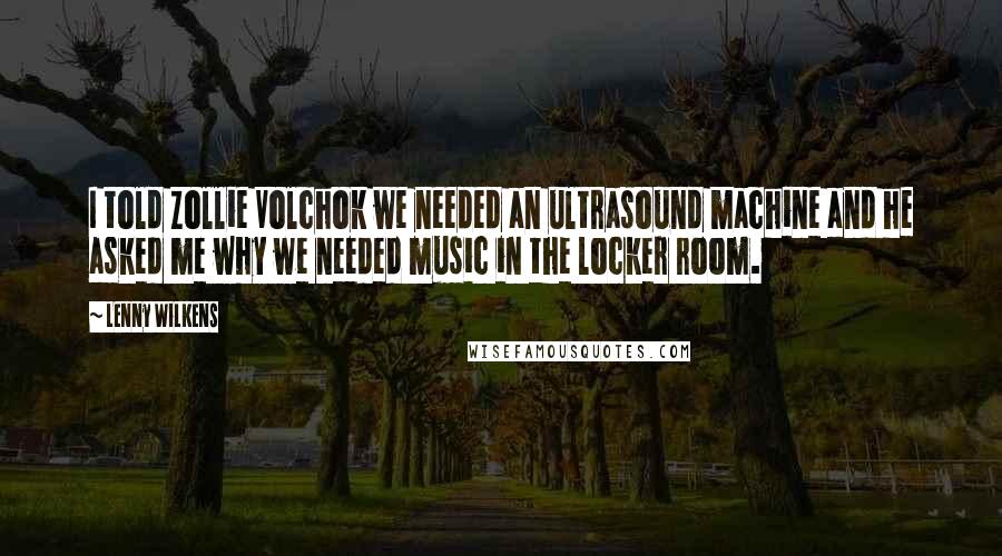 Lenny Wilkens Quotes: I told Zollie Volchok we needed an ultrasound machine and he asked me why we needed music in the locker room.