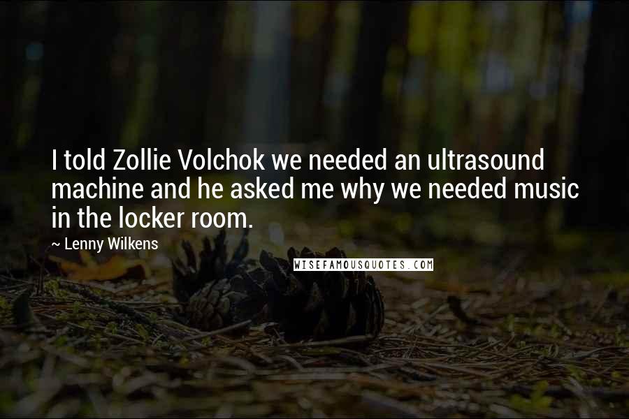 Lenny Wilkens Quotes: I told Zollie Volchok we needed an ultrasound machine and he asked me why we needed music in the locker room.