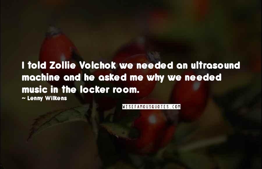 Lenny Wilkens Quotes: I told Zollie Volchok we needed an ultrasound machine and he asked me why we needed music in the locker room.