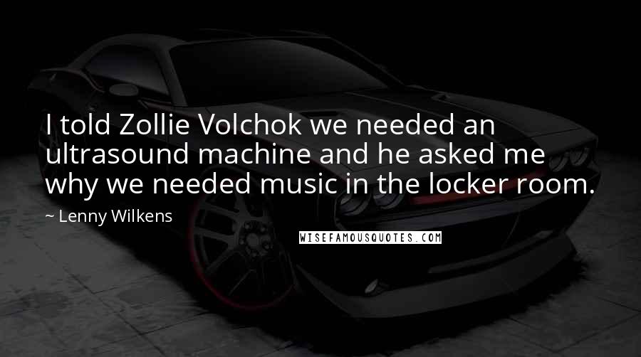 Lenny Wilkens Quotes: I told Zollie Volchok we needed an ultrasound machine and he asked me why we needed music in the locker room.